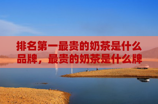 排名第一最贵的奶茶是什么品牌，最贵的奶茶是什么牌子,多少钱（是什么奶茶最贵）