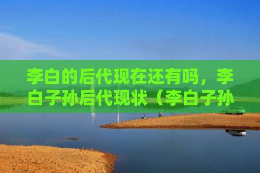 李白的后代现在还有吗，李白子孙后代现状（李白子孙后代后代）