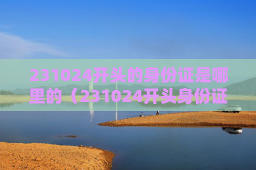 231024开头的身份证是哪里的（231024开头身份证是哪儿的人）（的人身份证开头）