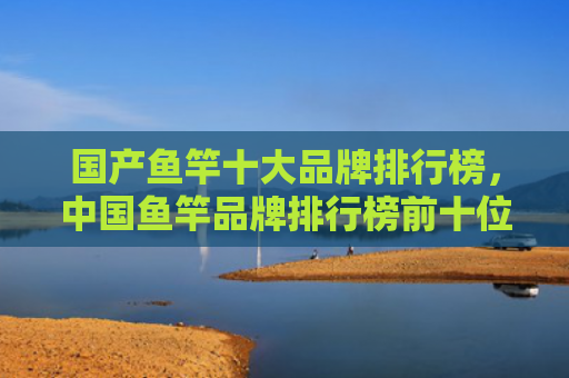国产鱼竿十大品牌排行榜，中国鱼竿品牌排行榜前十位（鱼竿排行榜品牌）