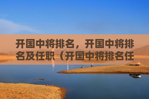 开国中将排名，开国中将排名及任职（开国中将排名任职）