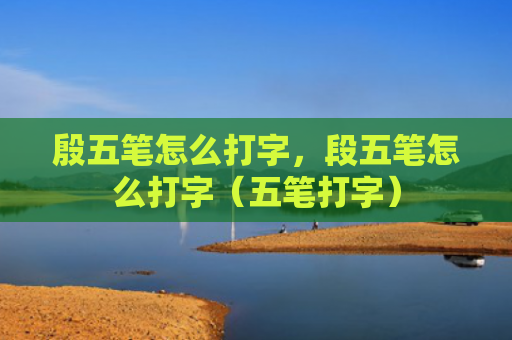 殷五笔怎么打字，段五笔怎么打字（五笔打字）