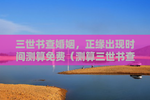 三世书查婚姻，正缘出现时间测算免费（测算三世书查婚姻时间）