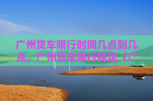 广州货车限行时间几点到几点，广州货车限行规定（广州货车行规）