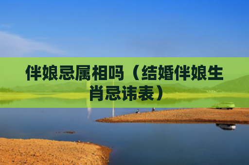 伴娘忌属相吗（结婚伴娘生肖忌讳表）