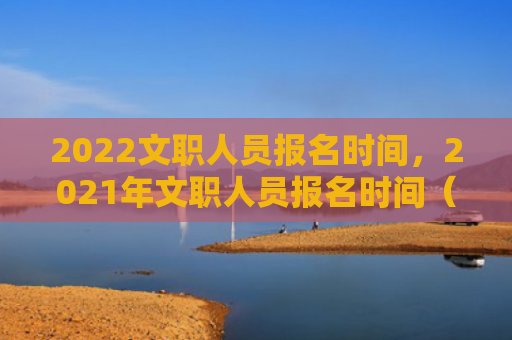 2022文职人员报名时间，2021年文职人员报名时间（文职报名时间人员）