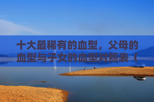 十大最稀有的血型，父母的血型与子女的血型对照表（血型十大对照表）