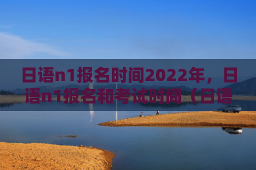 日语n1报名时间2022年，日语n1报名和考试时间（日语考试时间报名时间）