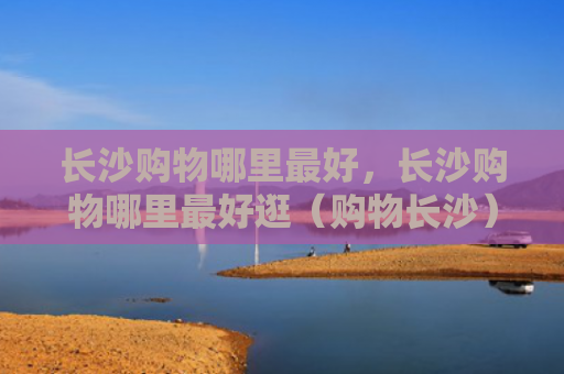 长沙购物哪里最好，长沙购物哪里最好逛（购物长沙）