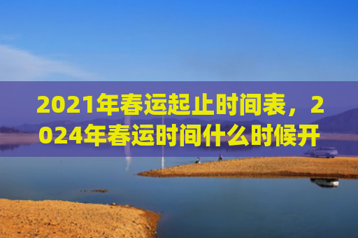 2021年春运起止时间表，2024年春运时间什么时候开始到结束(2021年春运起止时间表新安全生产法)