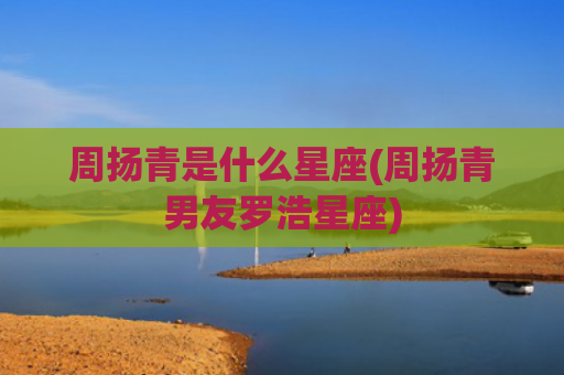 周扬青是什么星座(周扬青男友罗浩星座)