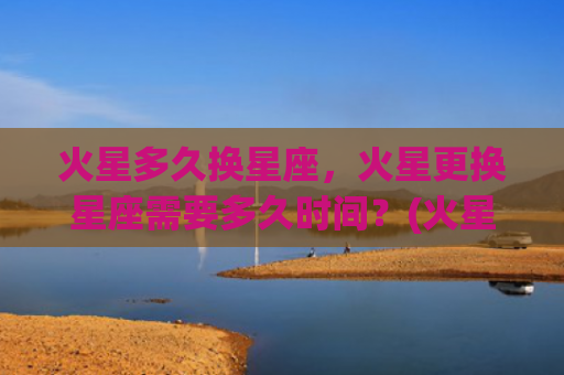 火星多久换星座，火星更换星座需要多久时间？(火星星座多久变一次)