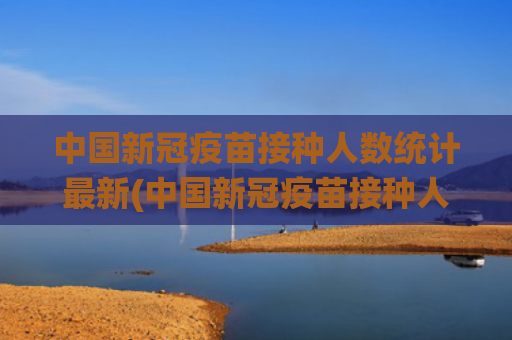 中国新冠疫苗接种人数统计最新(中国新冠疫苗接种人数统计)