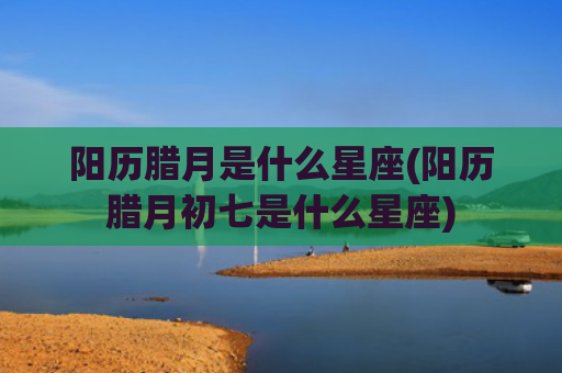 阳历腊月是什么星座(阳历腊月初七是什么星座)