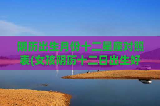 阴历出生月份十二星座对照表(女孩阴历十二日出生好不好)