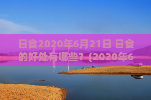 日食2020年6月21日 日食的好处有哪些？(2020年6月日食时间)