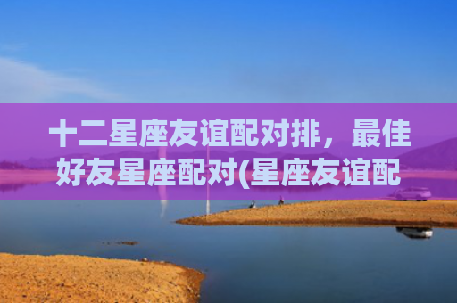 十二星座友谊配对排，最佳好友星座配对(星座友谊配对指数)