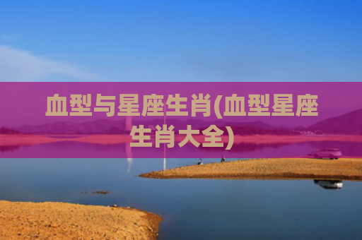 血型与星座生肖(血型星座生肖大全)