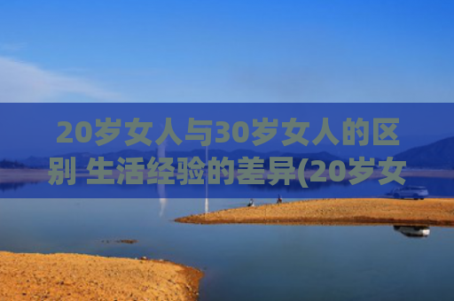 20岁女人与30岁女人的区别 生活经验的差异(20岁女人与30岁女人的区别)