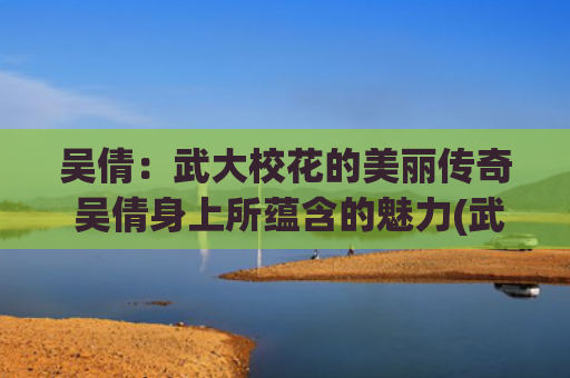 吴倩：武大校花的美丽传奇 吴倩身上所蕴含的魅力(武大校花吴倩简介)