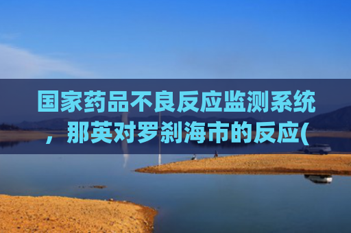 国家药品不良反应监测系统，那英对罗刹海市的反应(国家药品不良反应监测中心官网)