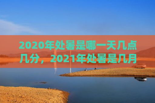 2020年处暑是哪一天几点几分，2021年处暑是几月几号(2020年处暑是几月几号)