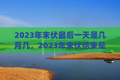 2023年末伏最后一天是几月几，2023年末伏结束是哪一天(2023年末伏最后一天是哪一天?2023年出伏还热吗?)