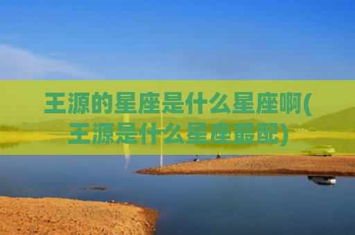 王源的星座是什么星座啊(王源是什么星座最配)
