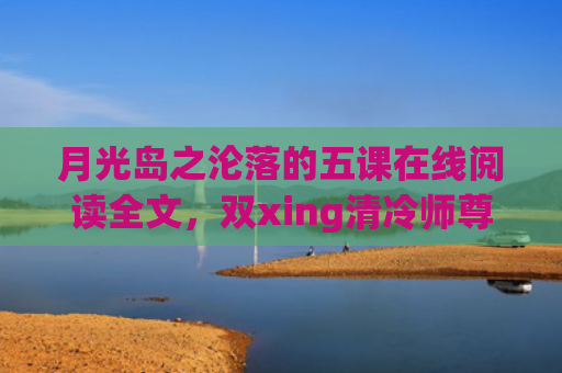 月光岛之沦落的五课在线阅读全文，双xing清冷师尊沦落记生子(月光岛之沦落的五课什么时候更新)