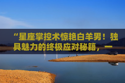 “星座掌控术惊艳白羊男！独具魅力的终极应对秘籍，一键点击！”