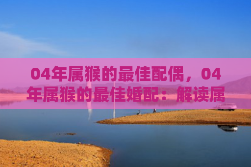 04年属猴的最佳配偶，04年属猴的最佳婚配：解读属猴人的正缘之旅