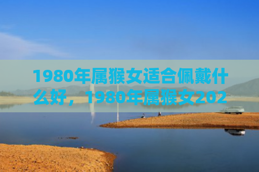 1980年属猴女适合佩戴什么好，1980年属猴女2024年运势及运程，财运工作感情详解