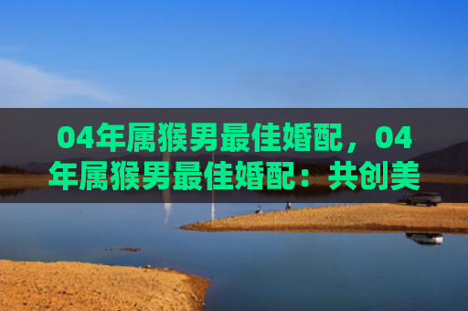 04年属猴男最佳婚配，04年属猴男最佳婚配：共创美好未来