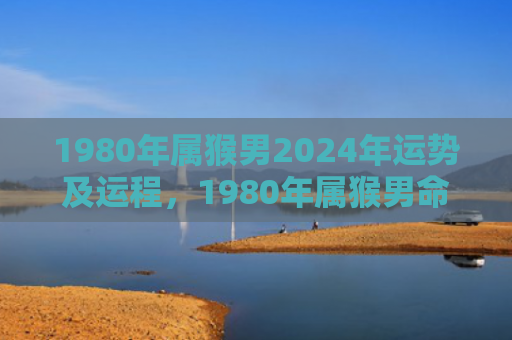 1980年属猴男2024年运势及运程，1980年属猴男命中注定的一生轨迹与特点