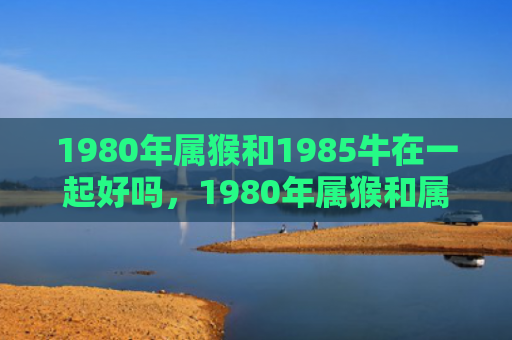 1980年属猴和1985牛在一起好吗，1980年属猴和属蛇的婚姻：缘分相合的幸福之路