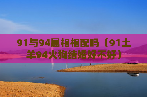 91与94属相相配吗（91土羊94火狗结婚好不好）