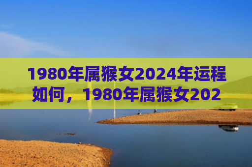 1980年属猴女2024年运程如何，1980年属猴女2024年运势完整版女：事业、财富、感情和健康将迎来新机遇
