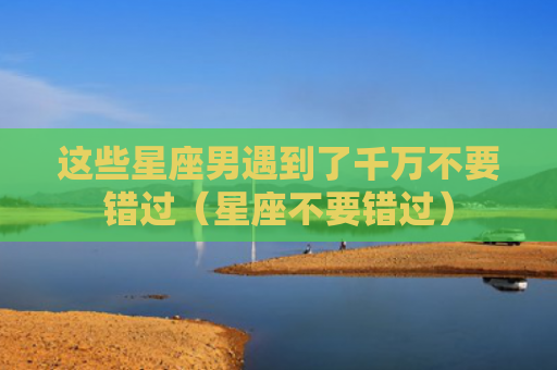 这些星座男遇到了千万不要错过（星座不要错过）