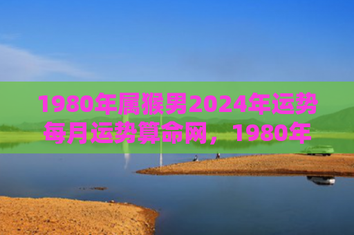 1980年属猴男2024年运势每月运势算命网，1980年属猴男2024年运势及每月表现