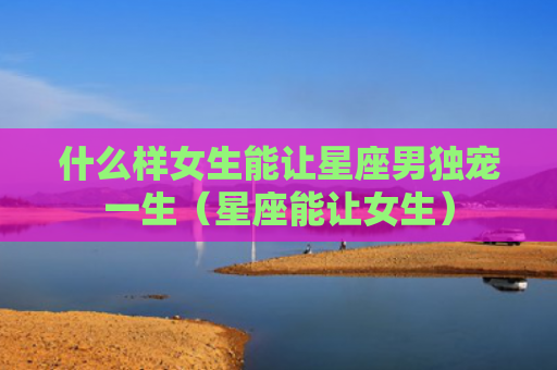 什么样女生能让星座男独宠一生（星座能让女生）