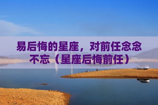 易后悔的星座，对前任念念不忘（星座后悔前任）