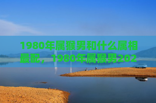 1980年属猴男和什么属相最配，1980年属猴男2024年全面运势解析