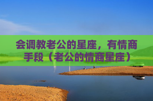 会调教老公的星座，有情商手段（老公的情商星座）