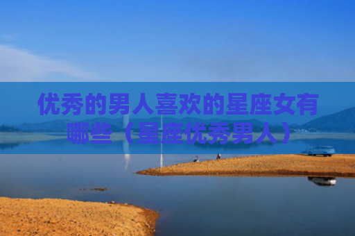 优秀的男人喜欢的星座女有哪些（星座优秀男人）