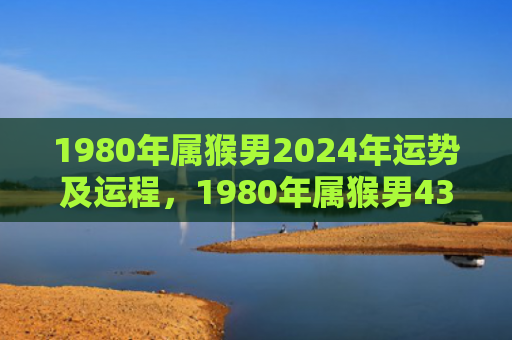 1980年属猴男2024年运势及运程，1980年属猴男43岁财运如何