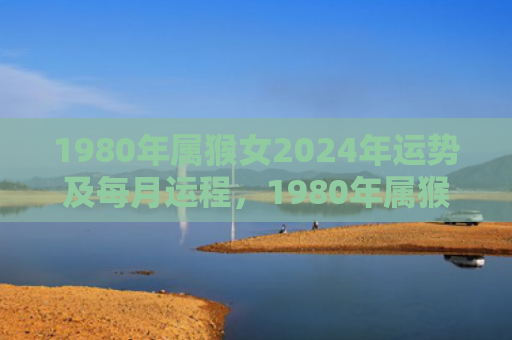 1980年属猴女2024年运势及每月运程，1980年属猴女2024年财运与事业运势分析