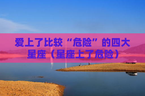 爱上了比较“危险”的四大星座（星座上了危险）