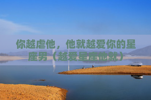 你越虐他，他就越爱你的星座男（越爱星座他就）