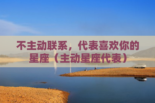 不主动联系，代表喜欢你的星座（主动星座代表）