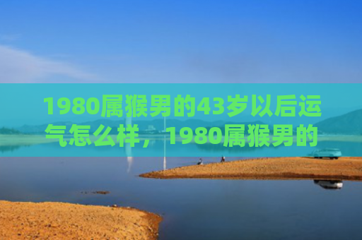 1980属猴男的43岁以后运气怎么样，1980属猴男的43岁以后运气逆袭，婚姻命运迎来新转机